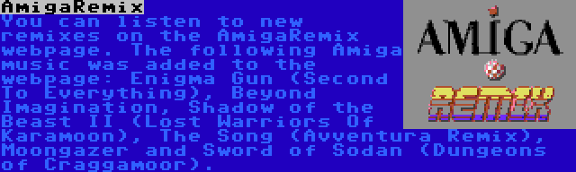 AmigaRemix | You can listen to new remixes on the AmigaRemix webpage. The following Amiga music was added to the webpage: Enigma Gun (Second To Everything), Beyond Imagination, Shadow of the Beast II (Lost Warriors Of Karamoon), The Song (Avventura Remix), Moongazer and Sword of Sodan (Dungeons of Craggamoor).