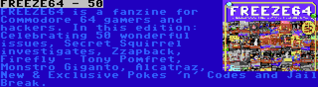 FREEZE64 - 50 | FREEZE64 is a fanzine for Commodore 64 gamers and hackers. In this edition: Celebrating 50 wonderful issues, Secret Squirrel investigates, Zzapback, Firefly - Tony Pomfret, Monstro Giganto, Alcatraz, New & Exclusive Pokes 'n' Codes and Jail Break.