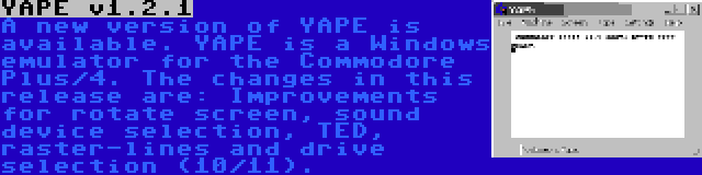 YAPE v1.2.1 | A new version of YAPE is available. YAPE is a Windows emulator for the Commodore Plus/4. The changes in this release are: Improvements for rotate screen, sound device selection, TED, raster-lines and drive selection (10/11).