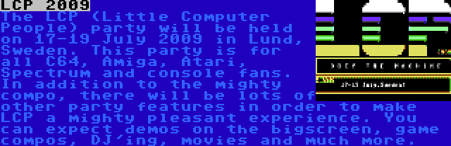 LCP 2009 | The LCP (Little Computer People) party will be held on 17-19 July 2009 in Lund, Sweden. This party is for all C64, Amiga, Atari, Spectrum and console fans. In addition to the mighty compo, there will be lots of other party features in order to make LCP a mighty pleasant experience. You can expect demos on the bigscreen, game compos, DJ'ing, movies and much more.