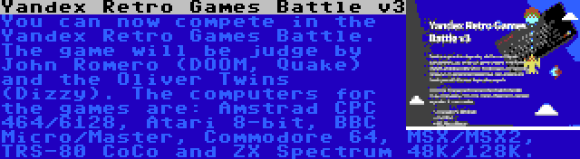 Yandex Retro Games Battle v3 | You can now compete in the Yandex Retro Games Battle. The game will be judge by John Romero (DOOM, Quake) and the Oliver Twins (Dizzy). The computers for the games are: Amstrad CPC 464/6128, Atari 8-bit, BBC Micro/Master, Commodore 64, MSX/MSX2, TRS-80 CoCo and ZX Spectrum 48K/128K.