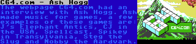 C64.com - Ash Hogg | The webpage C64.com had an interview with Ash Hogg. Ash made music for games, a few examples of these games are: J's Elephant Antics, CJ in the USA, Spellcast, Spikey in Transylvania, Steg the Slug and Nobby the Aardvark.