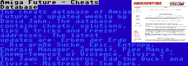 Amiga Future - Cheats Database | The cheats database of Amiga Future is updated weekly by David Jahn. The database contains cheats, solutions, tips & tricks and Freezer addresses. The latest updates are: Erben der Erde - Die große Suche, Epic, Entropy, Energie Manager, Zeewolf, Pipe Mania, Enemy-Tempest of Violence, Elvira 2 - The Jaws Of Cerberus, Edd the Duck! and Elvira - Mistress Of The Dark.