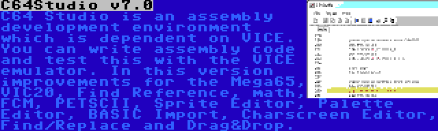 C64Studio v7.0 | C64 Studio is an assembly development environment which is dependent on VICE. You can write assembly code and test this with the VICE emulator. In this version improvements for the Mega65, VIC20, Find Reference, math, FCM, PETSCII, Sprite Editor, Palette Editor, BASIC Import, Charscreen Editor, Find/Replace and Drag&Drop.