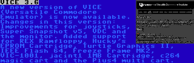 VICE 3.6 | A new version of VICE (Versatile Commodore Emulator) is now available. Changes in this version: Improvements for joysticks, Super Snapshot v5, VDC and the monitor. Added support for REX Ramfloppy, Hucky's EPROM Cartridge, Turtle Graphics II, IEEE Flash 64, Freeze Frame MK2, VIC-1001, jacint1 1MB Cartridge, c264 magic cart and the Plus4 multi cart.