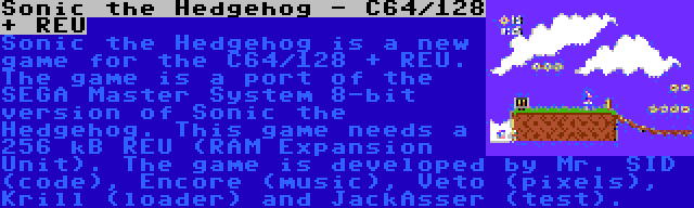 Sonic the Hedgehog - C64/128 + REU | Sonic the Hedgehog is a new game for the C64/128 + REU. The game is a port of the SEGA Master System 8-bit version of Sonic the Hedgehog. This game needs a 256 kB REU (RAM Expansion Unit). The game is developed by Mr. SID (code), Encore (music), Veto (pixels), Krill (loader) and JackAsser (test).