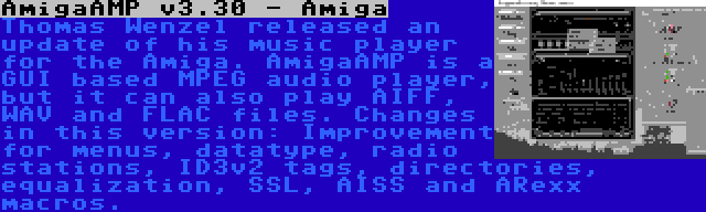 AmigaAMP v3.30 - Amiga | Thomas Wenzel released an update of his music player for the Amiga. AmigaAMP is a GUI based MPEG audio player, but it can also play AIFF, WAV and FLAC files. Changes in this version: Improvement for menus, datatype, radio stations, ID3v2 tags, directories, equalization, SSL, AISS and ARexx macros.