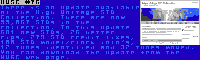 HVSC #76 | There is an update available of the High Voltage SID Collection. There are now 55,067 SIDs in the collection. In this update 681 new SIDs, 26 better rips, 279 SID credit fixes, 100 SID model/clock info's, 12 tunes identified and 32 tunes moved. You can download the update from the HVSC web page.