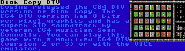 Blok Copy DTV | Cosine released the C64 DTV version of Blok Copy. The C64 DTV version has 8 bits per pixel graphics and has a superb SID soundtrack by veteran C64 musician Sean Connolly. You can play this game with a modified C64 DTV (version 2 or 3) or with the VICE emulator.