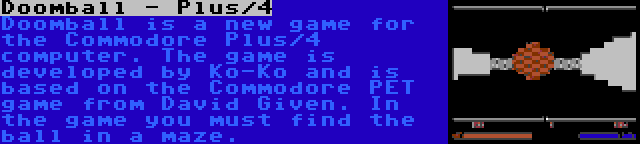 Doomball - Plus/4 | Doomball is a new game for the Commodore Plus/4 computer. The game is developed by Ko-Ko and is based on the Commodore PET game from David Given. In the game you must find the ball in a maze.