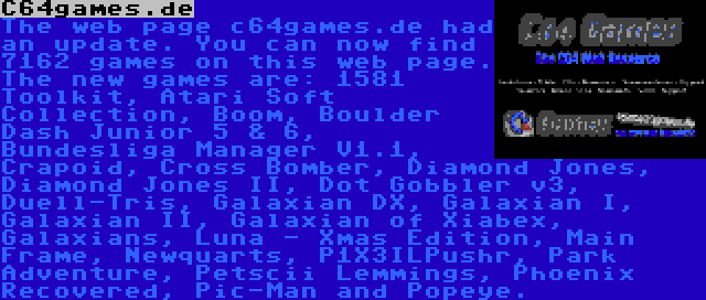 C64games.de | The web page c64games.de had an update. You can now find 7162 games on this web page. The new games are: 1581 Toolkit, Atari Soft Collection, Boom, Boulder Dash Junior 5 & 6, Bundesliga Manager V1.1, Crapoid, Cross Bomber, Diamond Jones, Diamond Jones II, Dot Gobbler v3, Duell-Tris, Galaxian DX, Galaxian I, Galaxian II, Galaxian of Xiabex, Galaxians, Luna - Xmas Edition, Main Frame, Newquarts, P1X3ILPushr, Park Adventure, Petscii Lemmings, Phoenix Recovered, Pic-Man and Popeye.