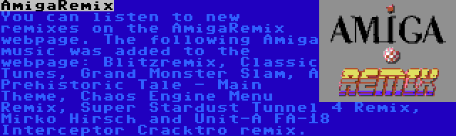 AmigaRemix | You can listen to new remixes on the AmigaRemix webpage. The following Amiga music was added to the webpage: Blitzremix, Classic Tunes, Grand Monster Slam, A Prehistoric Tale - Main Theme, Chaos Engine Menu Remix, Super Stardust Tunnel 4 Remix, Mirko Hirsch and Unit-A FA-18 Interceptor Cracktro remix.