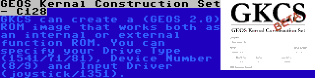 GEOS Kernal Construction Set - C128 | GKCS can create a (GEOS 2.0) ROM image that works both as an internal or external function ROM. You can specify your Drive Type (1541/71/81), Device Number (8/9) and Input Driver (joystick/1351).