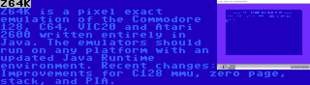 Z64K | Z64K is a pixel exact emulation of the Commodore 128, C64, VIC20 and Atari 2600 written entirely in Java. The emulators should run on any platform with an updated Java Runtime environment. Recent changes: Improvements for C128 mmu, zero page, stack, and PIA.