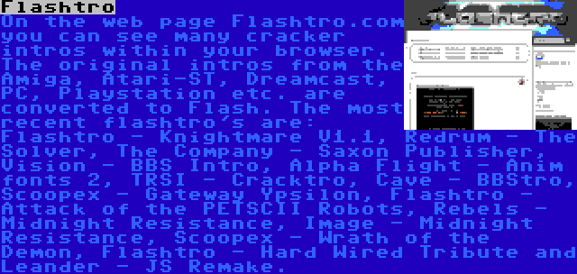 Flashtro | On the web page Flashtro.com you can see many cracker intros within your browser. The original intros from the Amiga, Atari-ST, Dreamcast, PC, Playstation etc. are converted to Flash. The most recent flashtro's are: Flashtro - Knightmare V1.1, Redrum - The Solver, The Company - Saxon Publisher, Vision - BBS Intro, Alpha Flight - Anim fonts 2, TRSI - Cracktro, Cave - BBStro, Scoopex - Gateway Ypsilon, Flashtro - Attack of the PETSCII Robots, Rebels - Midnight Resistance, Image - Midnight Resistance, Scoopex - Wrath of the Demon, Flashtro - Hard Wired Tribute and Leander - JS Remake.