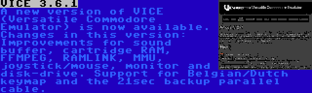 VICE 3.6.1 | A new version of VICE (Versatile Commodore Emulator) is now available. Changes in this version: Improvements for sound buffer, cartridge RAM, FFMPEG, RAMLINK, MMU, joystick/mouse, monitor and disk-drive. Support for Belgian/Dutch keymap and the 21sec backup parallel cable.