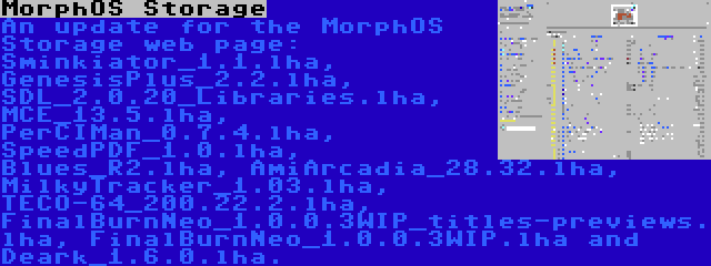 MorphOS Storage | An update for the MorphOS Storage web page: Sminkiator_1.1.lha, GenesisPlus_2.2.lha, SDL_2.0.20_Libraries.lha, MCE_13.5.lha, PerCIMan_0.7.4.lha, SpeedPDF_1.0.lha, Blues_R2.lha, AmiArcadia_28.32.lha, MilkyTracker_1.03.lha, TECO-64_200.22.2.lha, FinalBurnNeo_1.0.0.3WIP_titles-previews.lha, FinalBurnNeo_1.0.0.3WIP.lha and Deark_1.6.0.lha.