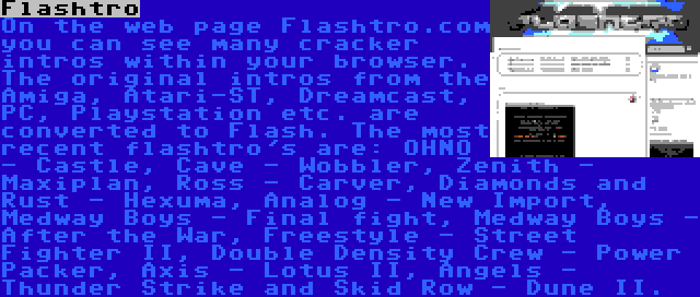 Flashtro | On the web page Flashtro.com you can see many cracker intros within your browser. The original intros from the Amiga, Atari-ST, Dreamcast, PC, Playstation etc. are converted to Flash. The most recent flashtro's are: OHNO - Castle, Cave - Wobbler, Zenith - Maxiplan, Ross - Carver, Diamonds and Rust - Hexuma, Analog - New Import, Medway Boys - Final fight, Medway Boys - After the War, Freestyle - Street Fighter II, Double Density Crew - Power Packer, Axis - Lotus II, Angels - Thunder Strike and Skid Row - Dune II.