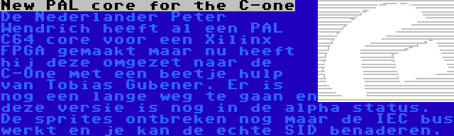 New PAL core for the C-one | De Nederlander Peter Wendrich heeft al een PAL C64 core voor een Xilinx FPGA gemaakt maar nu heeft hij deze omgezet naar de C-One met een beetje hulp van Tobias Gubener. Er is nog een lange weg te gaan en deze versie is nog in de alpha status. De sprites ontbreken nog maar de IEC bus werkt en je kan de echte SID benaderen.
