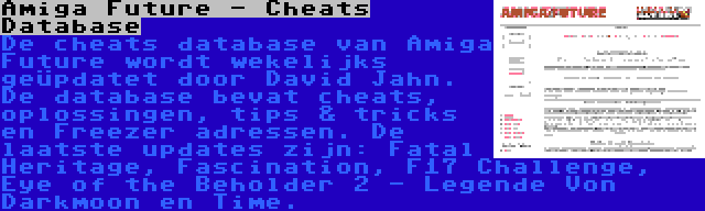 Amiga Future - Cheats Database | De cheats database van Amiga Future wordt wekelijks geüpdatet door David Jahn. De database bevat cheats, oplossingen, tips & tricks en Freezer adressen. De laatste updates zijn: Fatal Heritage, Fascination, F17 Challenge, Eye of the Beholder 2 - Legende Von Darkmoon en Time.