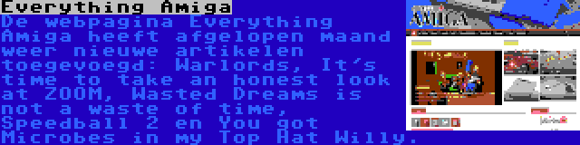 Everything Amiga | De webpagina Everything Amiga heeft afgelopen maand weer nieuwe artikelen toegevoegd: Warlords, It's time to take an honest look at ZOOM, Wasted Dreams is not a waste of time, Speedball 2 en You got Microbes in my Top Hat Willy.