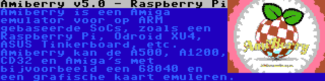 Amiberry v5.0 - Raspberry Pi | Amiberry is een Amiga emulator voor op ARM gebaseerde SoCs, zoals een Raspberry Pi, Odroid XU4, ASUS Tinkerboard, etc. Amiberry kan de A500, A1200, CD32 en Amiga's met bijvoorbeeld een 68040 en een grafische kaart emuleren.