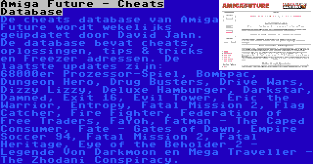 Amiga Future - Cheats Database | De cheats database van Amiga Future wordt wekelijks geüpdatet door David Jahn. De database bevat cheats, oplossingen, tips & tricks en Freezer adressen. De laatste updates zijn: 68000er Prozessor-Spiel, Bombpac, Dungeon Hero, Drug Busters, Drive Wars, Dizzy Lizzy, Deluxe Hamburger, Darkstar, Damned, Exit 16, Evil Tower, Eric the Warrior, Entropy, Fatal Mission 2, Flag Catcher, Fire Fighter, Federation of Free Traders, FaYoh, Fatman - The Caped Consumer, Fate - Gates of Dawn, Empire Soccer 94, Fatal Mission 2, Fatal Heritage, Eye of the Beholder 2 - Legende Von Darkmoon en Mega Traveller - The Zhodani Conspiracy.