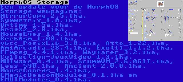MorphOS Storage | Een update voor de MorphOS Storage webpagina: MirrorCopy_2.5.lha, Symmetrix_1.0.lha, Uptime_1.5a.lha, GrafX2_2.8.lha, MouseEyes_1.4.lha, BeebAsm_1.09.lha, vbcc_PosixLib_3.0.lha, Atto_1.22.lha, AmiArcadia_28.4.lha, Exutil_1.1.2.lha, FFmpeg_4.4.1.lha, Wayfarer_3.2.lha, Collection-JeuxVideo_1.3.lha, MUIwake_0.4.lha, ScummVM_2.6.0GIT.lha, Less_590.lha, Ancient_2.0.0.lha, MouseCoords_1.4.lha, EMagicBeaconModules_0.1.lha en EMUIModules_0.4.lha.