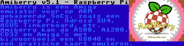 Amiberry v5.1 - Raspberry Pi | Amiberry is een Amiga emulator voor op ARM gebaseerde SoCs, zoals een Raspberry Pi, Odroid XU4, ASUS Tinkerboard, etc. Amiberry kan de A500, A1200, CD32 en Amiga's met bijvoorbeeld een 68040 en een grafische kaart emuleren.