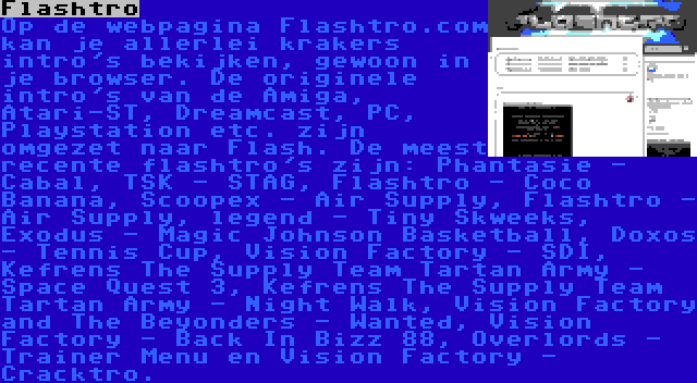 Flashtro | Op de webpagina Flashtro.com kan je allerlei krakers intro's bekijken, gewoon in je browser. De originele intro's van de Amiga, Atari-ST, Dreamcast, PC, Playstation etc. zijn omgezet naar Flash. De meest recente flashtro's zijn: Phantasie - Cabal, TSK - STAG, Flashtro - Coco Banana, Scoopex - Air Supply, Flashtro - Air Supply, legend - Tiny Skweeks, Exodus - Magic Johnson Basketball, Doxos - Tennis Cup, Vision Factory - SDI, Kefrens The Supply Team Tartan Army - Space Quest 3, Kefrens The Supply Team Tartan Army - Night Walk, Vision Factory and The Beyonders - Wanted, Vision Factory - Back In Bizz 88, Overlords - Trainer Menu en Vision Factory - Cracktro.