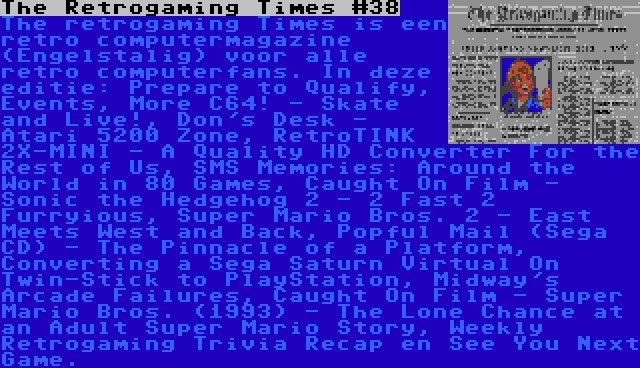The Retrogaming Times #38 | The retrogaming Times is een retro computermagazine (Engelstalig) voor alle retro computerfans. In deze editie: Prepare to Qualify, Events, More C64! - Skate and Live!, Don's Desk - Atari 5200 Zone, RetroTINK 2X-MINI - A Quality HD Converter For the Rest of Us, SMS Memories: Around the World in 80 Games, Caught On Film - Sonic the Hedgehog 2 - 2 Fast 2 Furryious, Super Mario Bros. 2 - East Meets West and Back, Popful Mail (Sega CD) - The Pinnacle of a Platform, Converting a Sega Saturn Virtual On Twin-Stick to PlayStation, Midway's Arcade Failures, Caught On Film - Super Mario Bros. (1993) - The Lone Chance at an Adult Super Mario Story, Weekly Retrogaming Trivia Recap en See You Next Game.