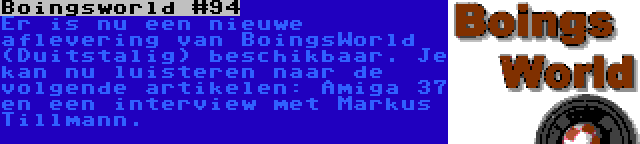 Boingsworld #94 | Er is nu een nieuwe aflevering van BoingsWorld (Duitstalig) beschikbaar. Je kan nu luisteren naar de volgende artikelen: Amiga 37 en een interview met Markus Tillmann.