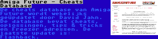 Amiga Future - Cheats Database | De cheats database van Amiga Future wordt wekelijks geüpdatet door David Jahn. De database bevat cheats, oplossingen, tips & tricks en Freezer adressen. De laatste update is: Flashback.