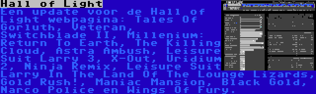 Hall of Light | Een update voor de Hall of Light webpagina: Tales Of Gorluth, Veteran, Switchblade II, Millenium: Return To Earth, The Killing Cloud, Astra Ambush, Leisure Suit Larry 3, X-Out, Uridium 2, Ninja Remix, Leisure Suit Larry In The Land Of The Lounge Lizards, Gold Rush!, Maniac Mansion, Black Gold, Narco Police en Wings Of Fury.
