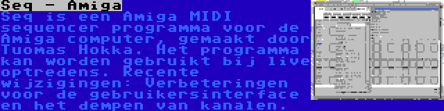 Seq - Amiga | Seq is een Amiga MIDI sequencer programma voor de Amiga computer, gemaakt door Tuomas Hokka. Het programma kan worden gebruikt bij live optredens. Recente wijzigingen: Verbeteringen voor de gebruikersinterface en het dempen van kanalen.