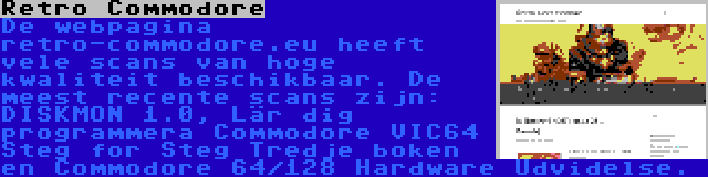 Retro Commodore | De webpagina retro-commodore.eu heeft vele scans van hoge kwaliteit beschikbaar. De meest recente scans zijn: DISKMON 1.0, Lär dig programmera Commodore VIC64 Steg for Steg Tredje boken en Commodore 64/128 Hardware Udvidelse.