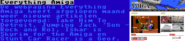 Everything Amiga | De webpagina Everything Amiga heeft afgelopen maand weer nieuwe artikelen toegevoegd: Take Him To Detroit, Jumping Jack 'Son - Rock and Rol, Ishar is Skyrim for the Amiga en Stunt Car Racer is a Geof.