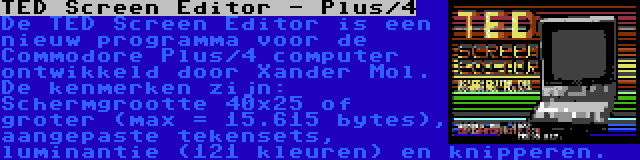 TED Screen Editor - Plus/4 | De TED Screen Editor is een nieuw programma voor de Commodore Plus/4 computer ontwikkeld door Xander Mol. De kenmerken zijn: Schermgrootte 40x25 of groter (max = 15.615 bytes), aangepaste tekensets, luminantie (121 kleuren) en knipperen.