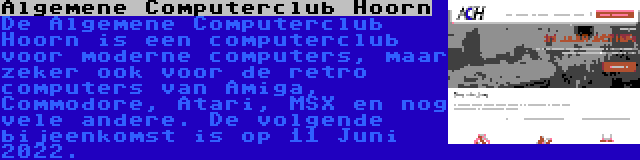 Algemene Computerclub Hoorn | De Algemene Computerclub Hoorn is een computerclub voor moderne computers, maar zeker ook voor de retro computers van Amiga, Commodore, Atari, MSX en nog vele andere. De volgende bijeenkomst is op 11 Juni 2022.