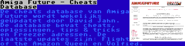 Amiga Future - Cheats Database | De cheats database van Amiga Future wordt wekelijks geüpdatet door David Jahn. De database bevat cheats, oplossingen, tips & tricks en Freezer adressen. De laatste updates zijn: Flight of the Amazon Queen en Volfied.