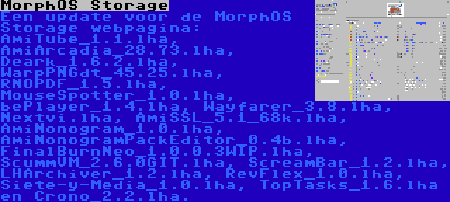 MorphOS Storage | Een update voor de MorphOS Storage webpagina: AmiTube_1.1.lha, AmiArcadia_28.73.lha, Deark_1.6.2.lha, WarpPNGdt_45.25.lha, RNOPDF_1.5.lha, MouseSpotter_1.0.lha, bePlayer_1.4.lha, Wayfarer_3.8.lha, Nextvi.lha, AmiSSL_5.1_68k.lha, AmiNonogram_1.0.lha, AmiNonogramPackEditor_0.4b.lha, FinalBurnNeo_1.0.0.3WIP.lha, ScummVM_2.6.0GIT.lha, ScreamBar_1.2.lha, LHArchiver_1.2.lha, RevFlex_1.0.lha, Siete-y-Media_1.0.lha, TopTasks_1.6.lha en Crono_2.2.lha.