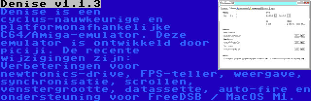 Denise v1.1.3 | Denise is een cyclus-nauwkeurige en platformonafhankelijke C64/Amiga-emulator. Deze emulator is ontwikkeld door piciji. De recente wijzigingen zijn: Verbeteringen voor newtronics-drive, FPS-teller, weergave, synchronisatie, scrollen, venstergrootte, datassette, auto-fire en ondersteuning voor FreeDSB / MacOS M1.