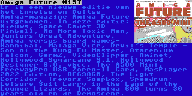 Amiga Future #157 | Er is een nieuwe editie van het Engelse en Duitse Amiga-magazine Amiga Future uitgekomen. In deze editie: Nieuws, Space Cadet 3D Pinball, No More Toxic Man, Juniors Great Adventure, Amiga versus board games- Hannibal, Malaga Vice, Devil's Temple - Son of the Kung-Fu Master, Atarenium Falcon, GermZ, VideoClipper, Aminet, Hollywood Sugarcane 9.1, Hollywood Designer 6.0, vbcc, The A500 Mini, FreewayPro USB Zorro-II Card, MasPlayer 2022 Edition, BFG9060, The Light Corridor, Trevors Soapbox, Speedrun: Leisure Suit Larry in the Land of the Lounge Lizards, The Amiga 600 turns 30 years old en de Demoscene.