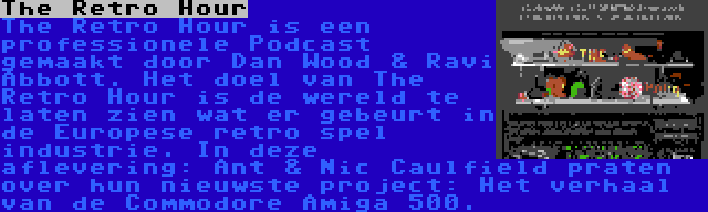 The Retro Hour | The Retro Hour is een professionele Podcast gemaakt door Dan Wood & Ravi Abbott. Het doel van The Retro Hour is de wereld te laten zien wat er gebeurt in de Europese retro spel industrie. In deze aflevering: Ant & Nic Caulfield praten over hun nieuwste project: Het verhaal van de Commodore Amiga 500.