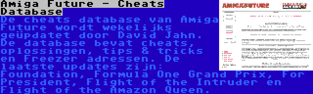 Amiga Future - Cheats Database | De cheats database van Amiga Future wordt wekelijks geüpdatet door David Jahn. De database bevat cheats, oplossingen, tips & tricks en Freezer adressen. De laatste updates zijn: Foundation, Formula One Grand Prix, For President, Flight of the Intruder en Flight of the Amazon Queen.