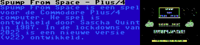 Spump From Space - Plus/4 | Spump From Space is een spel voor de Commodore Plus/4 computer. He spel is ontwikkeld door Sascha Quint in 1987. In de lockdowns van 2022 is een nieuwe versie (v22) ontwikkeld.