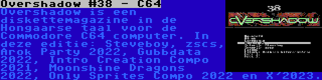 Overshadow #38 - C64 | Overshadow is een diskettemagazine in de Hongaarse taal voor de Commodore C64 computer. In deze editie: Steveboy, zscs, Arok Party 2022, Gubbdata 2022, Intro Creation Compo 2021, Moonshine Dragons 2022, Only Sprites Compo 2022 en X'2023.