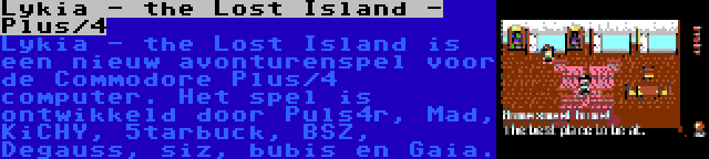 Lykia - the Lost Island - Plus/4 | Lykia - the Lost Island is een nieuw avonturenspel voor de Commodore Plus/4 computer. Het spel is ontwikkeld door Puls4r, Mad, KiCHY, 5tarbuck, BSZ, Degauss, siz, bubis en Gaia.