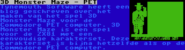 3D Monster Maze - PET | Tynemouth Software heeft een blog geschreven over het maken van het spel 3D Monster Maze voor de Commodore PET computer. 3D Monster Maze is een spel voor de ZX81 met een eenvoudige karakterset. Deze karakterset is bijna hetzelfde als op de Commodore PET computer.