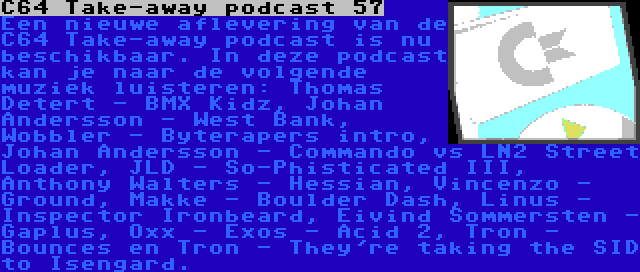 C64 Take-away podcast 57 | Een nieuwe aflevering van de C64 Take-away podcast is nu beschikbaar. In deze podcast kan je naar de volgende muziek luisteren: Thomas Detert - BMX Kidz, Johan Andersson - West Bank, Wobbler - Byterapers intro, Johan Andersson - Commando vs LN2 Street Loader, JLD - So-Phisticated III, Anthony Walters - Hessian, Vincenzo - Ground, Makke - Boulder Dash, Linus - Inspector Ironbeard, Eivind Sommersten - Gaplus, Oxx - Exos - Acid 2, Tron - Bounces en Tron - They're taking the SID to Isengard.